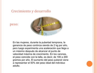 Crecimiento y desarrollo 
peso: 
En las mujeres, durante la pubertad temprana, la 
ganancia de peso continúa siendo de 2 kg por año, 
pero luego experimenta una aceleración que llega a 
un máximo después de alcanzar el punto de 
velocidad máxima de crecimiento. En los varones, 
el peso coincide con la talla, es decir, de 100 a 200 
gramos por año. El aumento del peso puberal viene 
a representar el 50% del peso ideal del individuo 
adulto. 
 