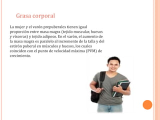 Grasa corporal 
La mujer y el varón prepuberales tienen igual 
proporción entre masa magra (tejido muscular, huesos 
y vísceras) y tejido adiposo. En el varón, el aumento de 
la masa magra es paralelo al incremento de la talla y del 
estirón puberal en músculos y huesos, los cuales 
coinciden con el punto de velocidad máxima (PVM) de 
crecimiento. 
 