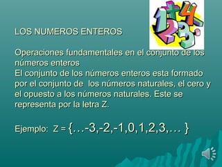 LOS NUMEROS ENTEROS

Operaciones fundamentales en el conjunto de los
números enteros
El conjunto de los números enteros esta formado por el
conjunto de los números naturales, el cero y el opuesto
a los números naturales. Este se representa por la letra
Z.

Ejemplo: Z = {…-3,-2,-1,0,1,2,3,…         }
 