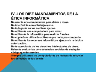 IV.-LOS DIEZ MANDAMIENTOS DE LA
ÉTICA INFORMÁTICA
No usarás una computadora para dañar a otros.
No interferirás con el trabajo ajeno.
No indagarás en los archivos ajenos.
No utilizarás una computadora para robar.
No utilizarás la informática para realizar fraudes.
No copiarás o utilizarás software que no hayas comprado.
No utilizarás los recursos informáticos ajenos sin la debida
autorización.
No te apropiarás de los derechos intelectuales de otros.
Deberás evaluar las consecuencias sociales de cualquier
código que desarrolles.
Siempre utilizarás las computadoras de manera de respetar
los derechos de los demás.
 