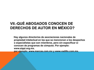 VII.-QUÉ ABOGADOS CONOCEN DE
DERECHOS DE AUTOR EN MÉXICO?
Hay algunos directorios de asociaciones nacionales de
propiedad intelectual en las que se mencionan a los despachos
o especialistas que son miembros, pero sin especificar si
conocen de programas de cómputo. Por ejemplo:
www.aippi.org.mx.
por ejemplo: www.marcas.com.mx y www.vadillo.com.mx.
 