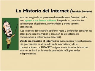 La Historia del Internet ( Franklin Soriano) <ul><li>Internet surgió de un proyecto desarrollado en Estados Unidos para  a...
