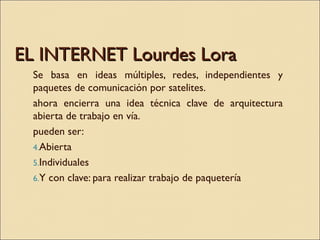 EL INTERNET Lourdes Lora <ul><li>Se basa en ideas múltiples, redes, independientes y paquetes de comunicación por satelite...