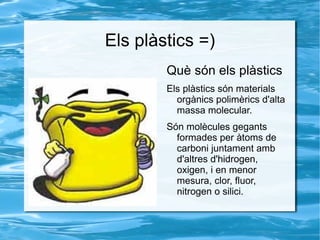 Els plàstics =) ,[object Object],Els plàstics són materials orgànics polimèrics d'alta massa molecular. Són molècules gegants formades per àtoms de carboni juntament amb d'altres d'hidrogen, oxigen, i en menor mesura, clor, fluor, nitrogen o silici.  