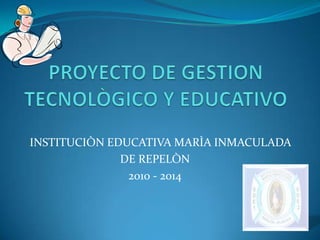 PROYECTO DE GESTION TECNOLÒGICO Y EDUCATIVO  INSTITUCIÒN EDUCATIVA MARÌA INMACULADA DE REPELÒN 2010 - 2014 