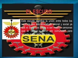 Este escudo significa la unión entre todos los
sectores que son educativos laboral y social ya
que el Sena nos ayuda a ser mejores personas
que le vamos a servir ala comunidad para
hacerla mejor cada día mas
 