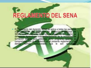  El Reglamento del Aprendiz SENA se aplica a todas las personas
matriculadas en los programas de formación profesional del
SENA, quienes durante el tiempo de desarrollo del mismo se
denominan Aprendices, independientemente de la modalidad de
formación elegida para adelantar dicho programa, quienes se
comprometen con lo establecido en el presente reglamento y las
demás normas institucionales que le son aplicables.
 