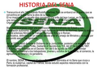  Transcurría el año 1957 cuando Rodolfo Martínez Tono se embarcó en el sueño que se
convertiría en la que sería la obra de su vida.
El no imaginaba que aquella idea concebida a la orilla del lago Leman, en Suiza, durante
una cena con Francis Blanchard, director de la División de Formación, de la
Organización Internacional del Trabajo (OIT), se transformaría en el SENA.
Blanchard le propuso crear una organización descentralizada del Estado y con
financiación autónoma. El proyecto tomó forma en la mente de Martínez, quien lo expuso
ante el entonces Ministro de Trabajo, Raimundo Emilia ni Román.
La iniciativa, defendida en un intenso debate ante el Consejo de Ministros y revisada por
un comité asesor, fue aprobada.
Así, el SENA nació durante el Gobierno de la Junta Militar, posterior a la renuncia del
general Gustavo Rojas Pinilla, mediante el Decreto-Ley 118, del 21 de junio de 1957.
Sus funciones, definidas en el Decreto 164 del 6 de agosto de 1957, eran brindar
formación profesional a los trabajadores, jóvenes y adultos de la industria, el comercio, la
agricultura, la minería y la ganadería.
El nombre, SENA, lo escogió Martínez Tono, quien admiraba el río Sena que cruza a
París, la ciudad luz, capital de Francia, donde estudió aspectos relacionados con la
formación profesional.
 