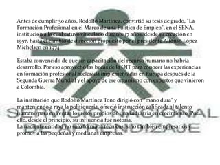 Antes de cumplir 30 años, Rodolfo Martínez, convirtió su tesis de grado, "La
Formación Profesional en el Marco de una Política de Empleo", en el SENA,
institución a la cual estuvo vinculado durante 17 años, desde su creación en
1957, hasta el cambio de dirección propuesto por el presidente Alfonso López
Michelsen en 1974.
Estaba convencido de que sin capacitación del recurso humano no habría
desarrollo. Por eso aprovechó las becas de la OIT para conocer las experiencias
en formación profesional acelerada implementadas en Europa después de la
Segunda Guerra Mundial y el apoyo de ese organismo con expertos que vinieron
a Colombia.
La institución que Rodolfo Martínez Tono dirigió con “mano dura” y
manteniendo a raya la politiquería, ofreció instrucción calificada al talento
humano para enfrentar los retos propios de una industria en crecimiento. Por
ello, desde el principio, su influencia fue notoria.
La naciente entidad no solo formaba técnicos, sino también empresarios y
promovía las pequeñas y medianas empresas.
 