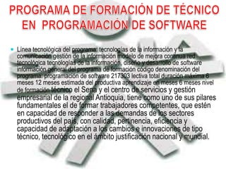  Línea tecnológica del programa: tecnologías de la información y la
comunicación gestión de la información modelo de mejora continua red
tecnológica tecnologías de la información, diseño y desarrollo de software
información general del programa de formación código denominación del
programa: programación de software 217303 lectiva total duración máxima 6
meses 12 meses estimada del productiva aprendizaje en meses 6 meses nivel
de formación técnico el Sena y el centro de servicios y gestión
empresarial de la regional Antioquia, tiene como uno de sus pilares
fundamentales el de formar trabajadores competentes, que estén
en capacidad de responder a las demandas de los sectores
productivos del país, con calidad, pertinencia, eficiencia y
capacidad de adaptación a los cambios e innovaciones de tipo
técnico, tecnológico en el ámbito justificación nacional y mundial.
 