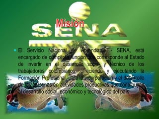  El Servicio Nacional de Aprendizaje - SENA, está
encargado de cumplir la función que corresponde al Estado
de invertir en el desarrollo social y técnico de los
trabajadores colombianos, ofreciendo y ejecutando la
Formación Profesional, para la incorporación y el desarrollo
de las personas en actividades productivas que contribuyan
al desarrollo social, económico y tecnológico del país.
 
