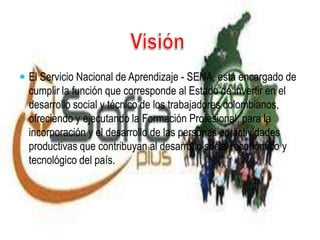  El Servicio Nacional de Aprendizaje - SENA, está encargado de
cumplir la función que corresponde al Estado de invertir en el
desarrollo social y técnico de los trabajadores colombianos,
ofreciendo y ejecutando la Formación Profesional, para la
incorporación y el desarrollo de las personas en actividades
productivas que contribuyan al desarrollo social, económico y
tecnológico del país.
 