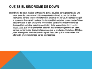 QUE ES EL SÍNDROME DE DOWN
El síndrome de Down (SD) es un trastorno génico causado por la presencia de una
copia extra del cromosoma 21 (o una parte del mismo), en vez de los dos
habituales, por ello se denomina también trisomía del par 21. Se caracteriza por
la presencia de un grado variable de discapacidad cognitiva y unos rasgos físicos
peculiares que le dan un aspecto reconocible. Es la causa más frecuente de
discapacidad cognitiva psíquica congénita y debe su nombre a John London
Haydn Down que fue el primero en describir esta alteración genética en 1866,
aunque nunca llegó a descubrir las causas que la producían. En julio de 1958 un
joven investigador llamado Jerome Leguen descubrió que el síndrome es una
alteración en el mencionado par de cromosomas.
 