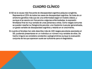 CUADRO CLÍNICO
El SD es la causa más frecuente de discapacidad cognitiva psíquica congénita.
Representa el 25% de todos los casos de discapacidad cognitiva. Se trata de un
síndrome genético más que de una enfermedad según el modelo clásico, y
aunque sí se asocia con frecuencia a algunas enfermedades, la expresión
fenotípica final es muy variada de unas personas a otras. Como rasgos comunes
se pueden reseñar su fisiognomía peculiar, una hipotonía muscular generalizada,
un grado variable de discapacidad cognitiva y retardo en el crecimiento.
En cuanto al fenotipo han sido descritos más de 100 rasgos peculiares asociados al
SD, pudiendo presentarse en un individuo un número muy variable de ellos. De
hecho ninguno se considera constante o patognomónico aunque la evaluación
conjunta de los que aparecen suele ser suficiente para el diagnóstico.
 