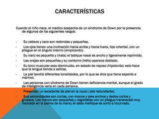 CARACTERÍSTICAS
Cuando el niño nace, el medico sospecha de un síndrome de Down por la presencia
de algunos de los siguientes rasgos:
· Su cabeza y cara son redondas y pequeñas.
· Los ojos tienen una inclinación hacia arriba y hacia fuera, tipo oriental, con un
pliegue en el ángulo interno (empicando).
· Su nariz es pequeña y chata; el tabique nasal es ancho y ligeramente reprimido.
· Las orejas son pequeñas y su contorno (hélix) aparece doblado.
· Su tono muscular esta disminuido, en estado de reposo (hipotonía); esto hace
que la lengua tienda a salirse.
· La piel tendrá diferentes tonalidades, por lo que se dice que tiene aspecto a
mármol.
· Las personas con síndrome de Down tienen deficiencia mental, aunque el grado
de inteligencia varia en cada persona.
· Presentan un excedente de piel en la nuca ( piel redundante).
· Sus extremidades son cortas, con manos y pies anchos y dedos cortos y
gruesos. Las manos son pequeñas y regordetas con un pliegue transversal muy
marcado en la palma de la mano; el dedo meñique es corto e incurvado.
·
 