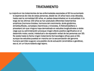 TRATAMIENTO
La mejoría en los tratamientos de las enfermedades asociadas al SD ha aumentado
la esperanza de vida de estas personas, desde los 14 años hace unas décadas,
hasta casi la normalidad (60 años, en países desarrollados) en la actualidad. A lo
largo de los últimos 150 años se han postulado diferentes tratamientos
empíricos (hormona tiroidea, hormona del crecimiento, ácido glutámico,
dimetilsulfóxido, complejos vitamínicos y minerales, 5-Hidroxitriptófano o
piracetam) sin que ninguno haya demostrado en estudios longitudinales a doble
ciego que su administración provoque ningún efecto positivo significativo en el
desarrollo motor, social, intelectual o de expresión verbal de las personas con SD.
No existe hasta la fecha ningún tratamiento farmacológico eficaz para el SD,
aunque los estudios puestos en marcha con la secuenciación del genoma
humano permiten augurar una posible vía de actuación (enzimática o genética),
eso sí, en un futuro todavía algo lejano.
 