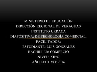 MINISTERIO DE EDUCACIÓN
DIRECCIÓN REGIONAL DE VERAGUAS
INSTITUTO URRACA
DIAPOSITIVA: DE TECNOLOGÍA COMERCIAL.
FACILITADOR:
ESTUDIANTE: LUIS GONZALEZ
BACHILLER: COMERCIO
NIVEL: XII°G
AÑO LECTIVO: 2016
 