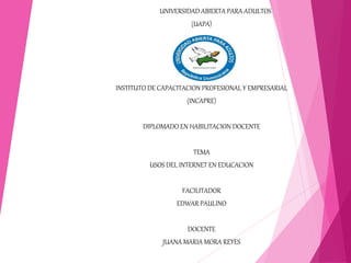 UNIVERSIDAD ABIERTA PARA ADULTOS
(UAPA)
INSTITUTO DE CAPACITACION PROFESIONAL Y EMPRESARIAL
(INCAPRE)
DIPLOMADO EN HABILITACION DOCENTE
TEMA
USOS DEL INTERNET EN EDUCACION
FACILITADOR
EDWAR PAULINO
DOCENTE
JUANA MARIA MORA REYES
 