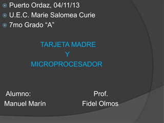 Puerto Ordaz, 04/11/13
 U.E.C. Marie Salomea Curie
 7mo Grado “A”


TARJETA MADRE
Y
MICROPROCESADOR

Alumno:
Manuel Marín

Prof.
Fidel Olmos

 