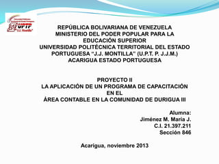 REPÚBLICA BOLIVARIANA DE VENEZUELA
MINISTERIO DEL PODER POPULAR PARA LA
EDUCACIÓN SUPERIOR
UNIVERSIDAD POLITÉCNICA TERRITORIAL DEL ESTADO
PORTUGUESA “J.J. MONTILLA” (U.P.T. P. J.J.M.)
ACARIGUA ESTADO PORTUGUESA

PROYECTO II
LA APLICACIÓN DE UN PROGRAMA DE CAPACITACIÓN
EN EL
ÁREA CONTABLE EN LA COMUNIDAD DE DURIGUA III
Alumna:
Jiménez M. María J.
C.I. 21.397.211
Sección 846
Acarigua, noviembre 2013

 
