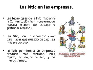 Las Ntic en las empresas.
• Las Tecnologías de la Información y
la Comunicación han transformado
nuestra manera de trabajar y
gestionar recursos.
• Las Ntic, son un elemento clave
para hacer que nuestro trabajo sea
más productivo.
• las Ntic permiten a las empresas
producir más cantidad, más
rápido, de mejor calidad, y en
menos tiempo.
 