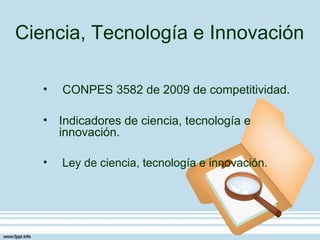 Ciencia, Tecnología e Innovación

   •   CONPES 3582 de 2009 de competitividad.

   • Indicadores de ciencia, tecnología e
     innovación.

   •   Ley de ciencia, tecnología e innovación.
 