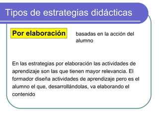 Tipos de estrategias didácticas
Por elaboración basadas en la acción del
alumno
En las estrategias por elaboración las actividades de
aprendizaje son las que tienen mayor relevancia. El
formador diseña actividades de aprendizaje pero es el
alumno el que, desarrollándolas, va elaborando el
contenido
 