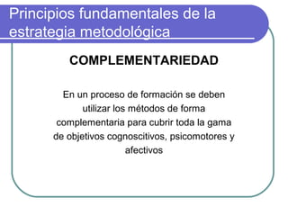 Principios fundamentales de la
estrategia metodológica
COMPLEMENTARIEDAD
En un proceso de formación se deben
utilizar los métodos de forma
complementaria para cubrir toda la gama
de objetivos cognoscitivos, psicomotores y
afectivos
 