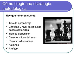Cómo elegir una estrategia
metodológica
Hay que tener en cuenta:
 Tipo de aprendizaje
 Cantidad y nivel de dificultad
de los contenidos
 Tiempo disponible
 Características del aula
 Recursos disponibles
 Alumnos
 Profesor
Foto: Alexander Caldeira Potas
 