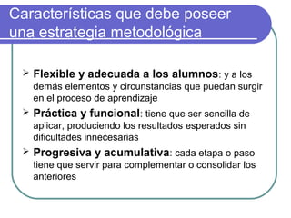 Características que debe poseer
una estrategia metodológica
 Flexible y adecuada a los alumnos: y a los
demás elementos y circunstancias que puedan surgir
en el proceso de aprendizaje
 Práctica y funcional: tiene que ser sencilla de
aplicar, produciendo los resultados esperados sin
dificultades innecesarias
 Progresiva y acumulativa: cada etapa o paso
tiene que servir para complementar o consolidar los
anteriores
 