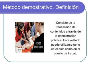 Método demostrativo. Definición
Consiste en la
transmisión de
contenidos a través de
la demostración
práctica. Este método
puede utilizarse tanto
en el aula como en el
puesto de trabajo
 
