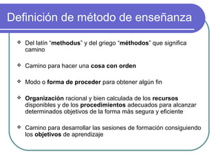 Definición de método de enseñanza
 Del latín “methodus” y del griego “méthodos” que significa
camino
 Camino para hacer una cosa con orden
 Modo o forma de proceder para obtener algún fin
 Organización racional y bien calculada de los recursos
disponibles y de los procedimientos adecuados para alcanzar
determinados objetivos de la forma más segura y eficiente
 Camino para desarrollar las sesiones de formación consiguiendo
los objetivos de aprendizaje
 