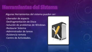 Algunas Herramientas del sistema pueden ser:
-Liberador de espacio
-Desfragmentación de Disco
-Solución de problemas de Windows
-Restaurar Sistema
-Administrador de tareas
-Asistencia remota
-Centro de Actividades.

 