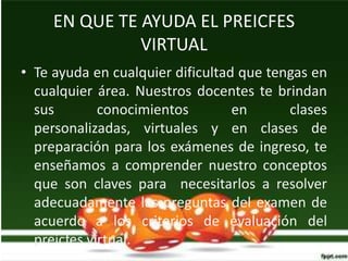 EN QUE TE AYUDA EL PREICFES
               VIRTUAL
• Te ayuda en cualquier dificultad que tengas en
  cualquier área. Nuestros docentes te brindan
  sus        conocimientos        en      clases
  personalizadas, virtuales y en clases de
  preparación para los exámenes de ingreso, te
  enseñamos a comprender nuestro conceptos
  que son claves para necesitarlos a resolver
  adecuadamente las preguntas del examen de
  acuerdo a los criterios de evaluación del
  preicfes virtual.
 