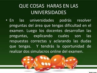 QUE COSAS HARAS EN LAS
           UNIVERSIDADES
• En las universidades podrás resolver
  preguntas del área que tengas dificultad en el
  examen. Luego los docentes desarrollan las
  preguntas, explicando cuales son las
  respuestas correctas y aclarando las dudas
  que tengas. Y tendrás la oportunidad de
  realizar dos simulacros online del examen.
 