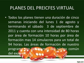 PLANES DEL PREICFES VIRTUAL
• Todos los planes tienen una duración de cinco
  semanas iniciando del lunes 1 de agosto y
  terminando el sábado 3 de septiembre de
  2011 y cuenta con una intensidad de 80 horas
  por área de formación 10 horas por área de
  formación mas 14 simulacros para un total de
  94 horas. Las áreas de formación de nuestro
  programa son las mismas del núcleo común
  del examen.
 