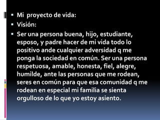  Mi proyecto de vida: 
 Visión: 
 Ser una persona buena, hijo, estudiante, 
esposo, y padre hacer de mi vida todo lo 
positivo ande cualquier adversidad q me 
ponga la sociedad en común. Ser una persona 
respetuosa, amable, honesta, fiel, alegre, 
humilde, ante las personas que me rodean, 
seres en común para que esa comunidad q me 
rodean en especial mi familia se sienta 
orgulloso de lo que yo estoy asiento. 
 