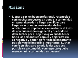 Misión: 
 Llegar a ser un buen profesional, reconocido 
con muchos proyectos en donde la comunidad 
en general puedan a llegar a un líder para 
llegar a ser grandes cosa en donde los 
obstáculos no impidan el camino hacia el éxito 
de una buena vida en general y que todo se 
debe luchar por el objetivo q yo pueda tener 
hacia las personas en común y dejar atrás lo 
es negativo y poner en fe todo lo importante 
posible y no lo imposible importante. Luchar 
con fe en dios para q todo lo deseado sea 
posible y sea cumplido con respecto q debe 
merecer así la comunidad en general. 
 