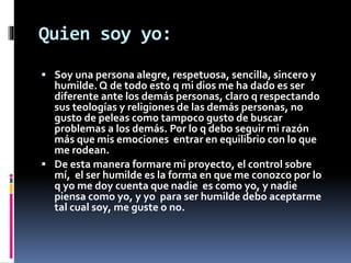 Quien soy yo: 
 Soy una persona alegre, respetuosa, sencilla, sincero y 
humilde. Q de todo esto q mi dios me ha dado es ser 
diferente ante los demás personas, claro q respectando 
sus teologías y religiones de las demás personas, no 
gusto de peleas como tampoco gusto de buscar 
problemas a los demás. Por lo q debo seguir mi razón 
más que mis emociones entrar en equilibrio con lo que 
me rodean. 
 De esta manera formare mi proyecto, el control sobre 
mí, el ser humilde es la forma en que me conozco por lo 
q yo me doy cuenta que nadie es como yo, y nadie 
piensa como yo, y yo para ser humilde debo aceptarme 
tal cual soy, me guste o no. 
 
