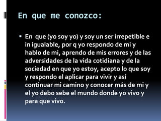 En que me conozco: 
 En que (yo soy yo) y soy un ser irrepetible e 
in igualable, por q yo respondo de mi y 
hablo de mi, aprendo de mis errores y de las 
adversidades de la vida cotidiana y de la 
sociedad en que yo estoy, acepto lo que soy 
y respondo el aplicar para vivir y así 
continuar mi camino y conocer más de mi y 
el yo debo sebe el mundo donde yo vivo y 
para que vivo. 
 