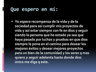 Que espero en mí: 
 Yo espero recompensa de la vida y de la 
sociedad para así cumplir mis proyectos de 
vida y así estar siempre con fe en dios y seguir 
siendo la persona que he estado ya sea que 
haya pasado por luchas y pruebas en que dios 
siempre le pone en el camino para desear los 
mejores éxitos y desear mejores proyectos 
para un bien de la comunidad y los seres q mas 
quiero y seguir adelanta hasta donde dios 
único me diga q este. 
 