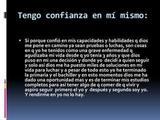 Tengo confianza en mí mismo: 
 Si porque confió en mis capacidades y habilidades q dios 
me pone en camino ya sean pruebas o luchas, son cosas 
en q yo he tenidos como una grave enfermedad q 
agudizaba mi vida desde q yo tenía 3 años y que dios 
puso en mi una decisión y donde yo decidí a quien seguir 
y solo así dios me ha puesto miles de soluciones en mi 
vida para luchar y a pesar de todo esto yo he terminado 
la primaria y el bachiller y en esto momentos dios me ha 
dado una oportunidad mas y es de terminar mis estudios 
completos para así tener algo de q comer de q vivir y 
aspiro seguir primero el yo y después y segundo soy yo. 
Y rendirme en yo no lo hay. 
 