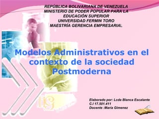 Modelos Administrativos en el contexto de la sociedad Postmoderna REPÚBLICA BOLIVARIANA DE VENEZUELA MINISTERIO DE PODER POPULAR PARA LA EDUCACIÓN SUPERIOR UNIVERSIDAD FERMIN TORO MAESTRÍA GERENCIA EMPRESARIA L Elaborado por: Lcda Blanca Escalante C.I 17.501.411 Docente :María Gimenez 