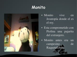   
Monito
 Monito  vive  en 
Jesutopía donde el es 
el rey.
 Esta comprometido con 
Piolina  una  pajarita 
del extranjero.
 Monito  antes  era  un 
campesino  de 
Raquetelistán.
 