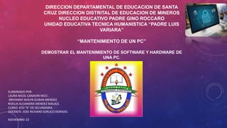 DIRECCION DEPARTAMENTAL DE EDUCACION DE SANTA
CRUZ DIRECCION DISTRITAL DE EDUCACION DE MINEROS
NUCLEO EDUCATIVO PADRE GINO ROCCARO
UNIDAD EDUCATIVA TECNICA HUMANISTICA “PADRE LUIS
VARIARA”
“MANTENIMIENTO DE UN PC”
DEMOSTRAR EL MANTENIMIENTO DE SOFTWARE Y HARDWARE DE
UNA PC.
ELABORADO POR:
LAURA NICOL CANAVIRI MCO .
BRIHANNY AHILYN DURAN MENDEZ.
NOELIA ALEJANDRA MENDEZ MALALE.
CURSO: 6TO “A” DE SECUNDARIA.
DOCENTE: JOSE RICHARD SORUCO DORADO.
NOVIEMBRE-22
 