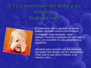 El bebé imita. Por lo general, los bebés
pueden controlar muchos movimientos.
•Consiguen estar sentados, coger
objetos, moverlos y pasarlos de una mano a
otra, y se convierte en una personita muy
juguetona.

•Muestra gran conexión con las personas
que están más tiempo con él y empezará a
imitar todo lo que dicen o hacen, a su
manera, claro.
 
