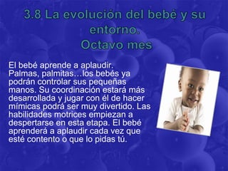 El bebé aprende a aplaudir.
Palmas, palmitas… los bebés ya
podrán controlar sus pequeñas
manos. Su coordinación estará más
desarrollada y jugar con él de hacer
mímicas podrá ser muy divertido. Las
habilidades motrices empiezan a
despertarse en esta etapa. El bebé
aprenderá a aplaudir cada vez que
esté contento o que lo pidas tú.
 