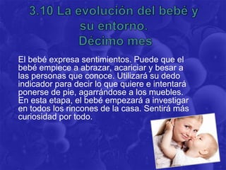 El bebé expresa sentimientos. Puede que el
bebé empiece a abrazar, acariciar y besar a
las personas que conoce. Utilizará su dedo
indicador para decir lo que quiere e intentará
ponerse de pie, agarrándose a los muebles.
En esta etapa, el bebé empezará a investigar
en todos los rincones de la casa. Sentirá más
curiosidad por todo.
 