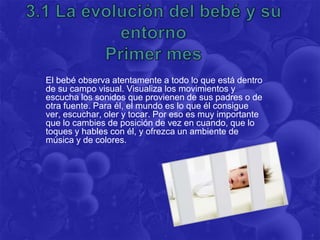 El bebé observa atentamente a todo lo que está dentro
de su campo visual. Visualiza los movimientos y
escucha los sonidos que provienen de sus padres o de
otra fuente. Para él, el mundo es lo que él consigue
ver, escuchar, oler y tocar. Por eso es muy importante
que lo cambies de posición de vez en cuando, que lo
toques y hables con él, y ofrezca un ambiente de
música y de colores.
 