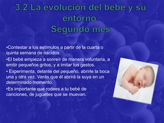 •Contestar a los estímulos a partir de la cuarta o
quinta semana de nacidos.
•El bebé empieza a sonreír de manera voluntaria, a
emitir pequeños gritos, y a imitar tus gestos.
• Experimenta, delante del pequeño, abrirle la boca
una y otra vez. Verás que él abrirá la suya en un
determinado momento.
•Es importante que rodees a tu bebé de
canciones, de juguetes que se muevan.
 